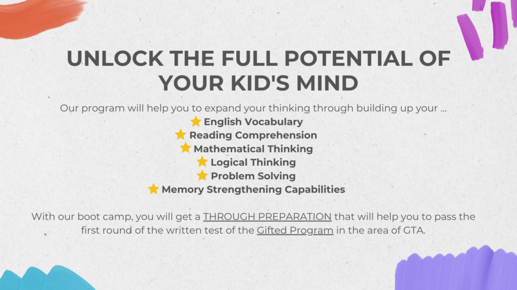 unlock the full potential of your kid's mind Our program will help you to expand your thinking through building up your ... English Vocabulary Reading Comprehension Mathematical Thinking Logical Thinking Problem Solving Memory Strengthening Capabilities With our boot camp, you will get a THROUGH PREPARATION that will help you to pass the first round of the written test of the Gifted Program in the area of GTA.