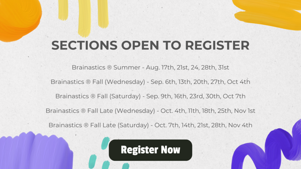 Sections Open to register Brainastics ® Summer - Aug. 17th, 21st, 24, 28th, 31st Brainastics ® Fall (Wednesday) - Sep. 6th, 13th, 20th, 27th, Oct 4th Brainastics ® Fall (Saturday) - Sep. 9th, 16th, 23rd, 30th, Oct 7th Brainastics ® Fall Late (Wednesday) - Oct. 4th, 11th, 18th, 25th, Nov 1st Brainastics ® Fall Late (Saturday) - Oct. 7th, 14th, 21st, 28th, Nov 4th