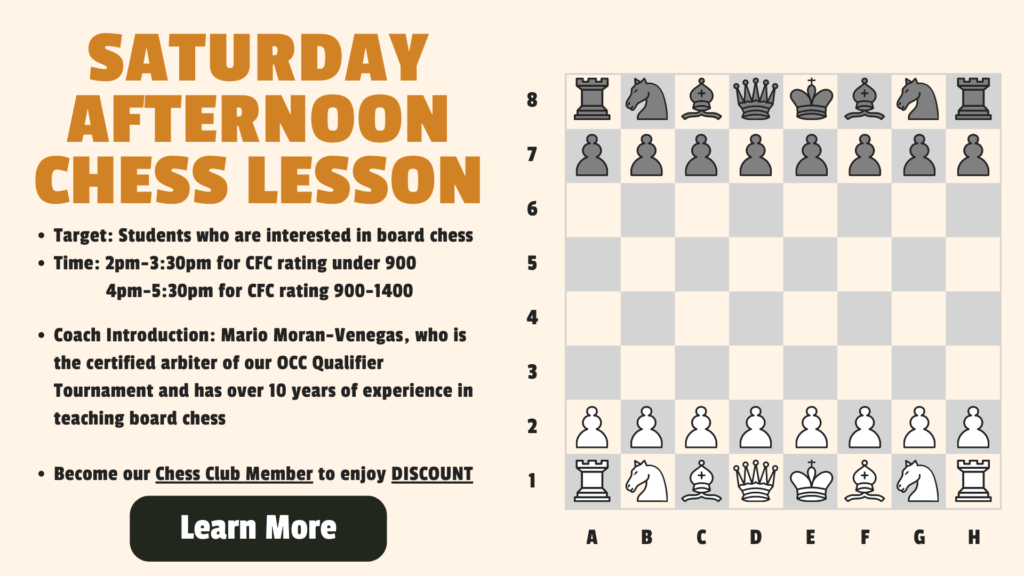 Saturday Afternoon Chess Lesson Target: Students who are interested in board chess Time: 2pm-3:30pm for CFC rating under 900 4pm-5:30pm for CFC rating 900-1400 Coach Introduction: Mario Moran-Venegas, who is the certified arbiter of our OCC Qualifier Tournament and has over 10 years of experience in teaching board chess Become our Chess Club Member to enjoy DISCOUNT