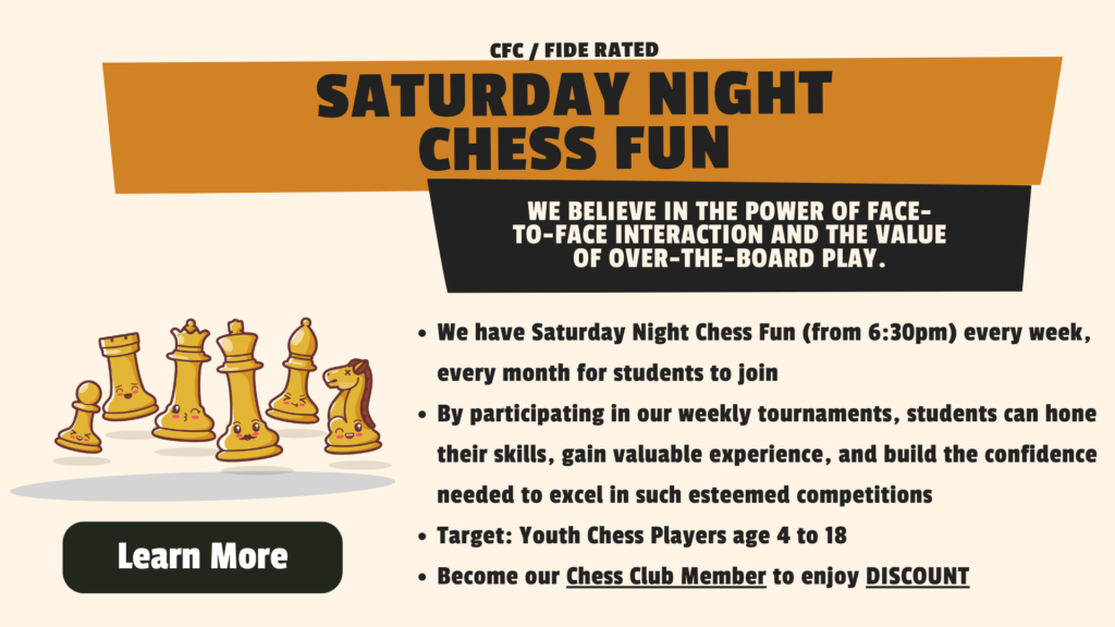 CFC / fide Rated Saturday Night Chess FUN We have Saturday Night Chess Fun (from 6:30pm) every week, every month for students to join By participating in our weekly tournaments, students can hone their skills, gain valuable experience, and build the confidence needed to excel in such esteemed competitions Target: Youth Chess Players age 4 to 18 Become our Chess Club Member to enjoy DISCOUNT