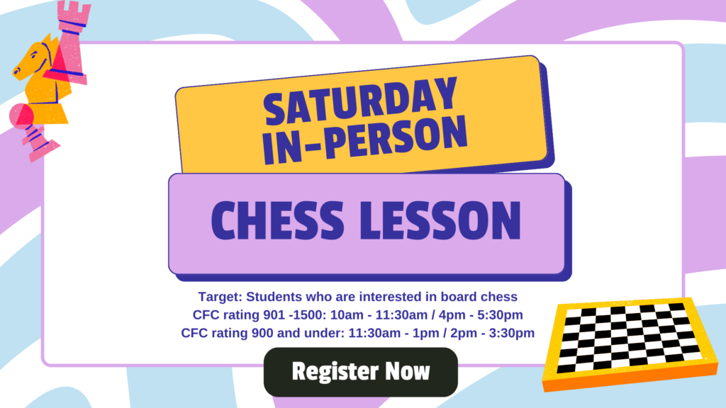 Saturday in-person Chess Lesson Target: Students who are interested in board chess CFC rating 901 -1500: 10am - 11:30am / 4pm - 5:30pm CFC rating 900 and under: 11:30am - 1pm / 2pm - 3:30pm