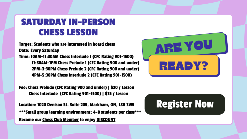Saturday in-person chess lesson Target: Students who are interested in board chess Date: Every Saturday Time: 10AM-11:30AM Chess Interlude 1 (CFC Rating 901-1500) 11:30AM-1PM Chess Prelude 1 (CFC Rating 900 and under) 2PM-3:30PM Chess Prelude 2 (CFC Rating 900 and under) 4PM-5:30PM Chess Interlude 2 (CFC Rating 901-1500) Fee: Chess Prelude (CFC Rating 900 and under) | $30 / Lesson Chess Interlude (CFC Rating 901-1500) | $35 / Lesson Location: 1020 Denison St. Suite 205, Markham, ON, L3R 3W5 ***Small group learning environment: 4-8 students per class*** Become our Chess Club Member to enjoy DISCOUNT