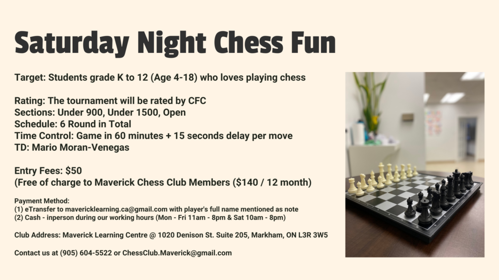 Sa﻿turday Night Chess Fun Target: Students grade K to 12 (Age 4-18) who loves playing chess Rating: The tournament will be rated by CFC Sections: Under 900, Under 1500, Open Schedule: 6 Round in Total Time Control: Game in 60 minutes + 15 seconds delay per move TD: Mario Moran-Venegas Entry Fees: $50 (Free of charge to Maverick Chess Club Members ($140 / 12 month) Payment Method: (1) eTransfer to mavericklearning.ca@gmail.com with player's full name mentioned as note (2) Cash - inperson during our working hours (Mon - Fri 11am - 8pm & Sat 10am - 8pm) Club Address: Maverick Learning Centre @ 1020 Denison St. Suite 205, Markham, ON L3R 3W5 Contact us at (905) 604-5522 or ChessClub.Maverick@gmail.com