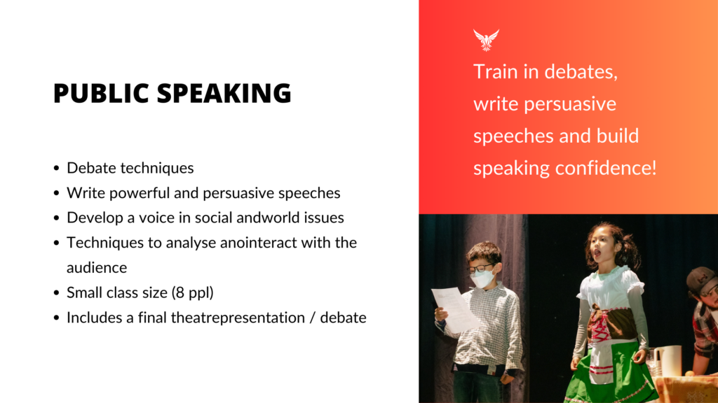 Public Speaking Train in debates, write persuasive speeches and build speaking confidence! Debate techniques Write powerful and persuasive speeches Develop a voice in social andworld issues Techniques to analyse anointeract with the audience Small class size (8 ppl) Includes a final theatrepresentation / debate