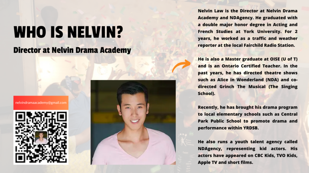 Nelvin Law is the Director at Nelvin Drama Academy and NDAgency. He graduated with a double major honor degree in Acting and French Studies at York University. For 2 years, he worked as a traffic and weather reporter at the local Fairchild Radio Station. He is also a Master graduate at OISE (U of T) and is an Ontario Certified Teacher. In the past years, he has directed theatre shows such as Alice in Wonderland (NDA) and co-directed Grinch The Musical (The Singing School). Recently, he has brought his drama program to local elementary schools such as Central Park Public School to promote drama and performance within YRDSB. He also runs a youth talent agency called NDAgency, representing kid actors. His actors have appeared on CBC Kids, TVO Kids, Apple TV and short films.