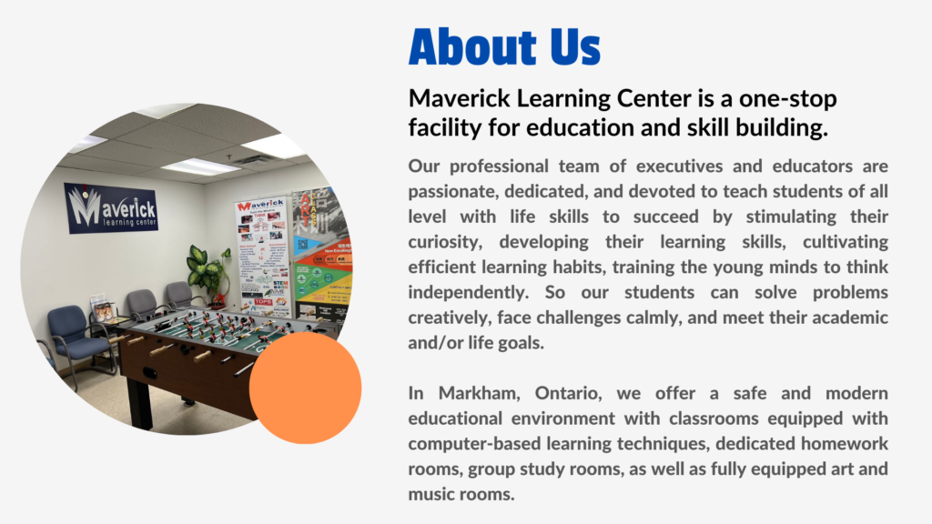 About Us Maverick Learning Center is a one-stop facility for education and skill building. Our professional team of executives and educators are passionate, dedicated, and devoted to teach students of all level with life skills to succeed by stimulating their curiosity, developing their learning skills, cultivating efficient learning habits, training the young minds to think independently. So our students can solve problems creatively, face challenges calmly, and meet their academic and/or life goals. In Markham, Ontario, we offer a safe and modern educational environment with classrooms equipped with computer-based learning techniques, dedicated homework rooms, group study rooms, as well as fully equipped art and music rooms.