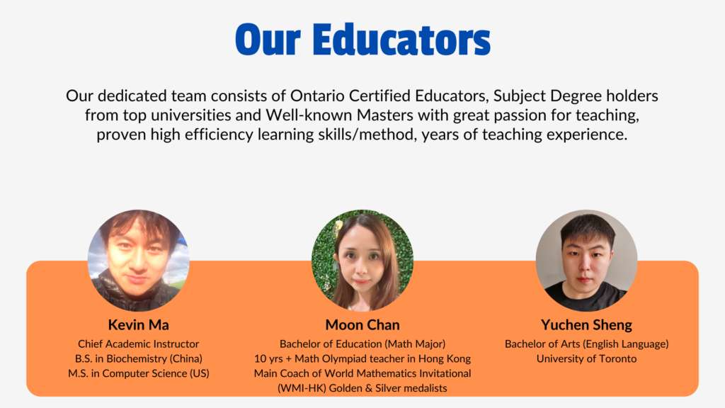 Our Educators Our dedicated team consists of Ontario Certified Educators, Subject Degree holders from top universities and Well-known Masters with great passion for teaching, proven high efficiency learning skills/method, years of teaching experience. Kevin Ma: Chief Academic Instructor B.S. in Biochemistry (China) M.S. in Computer Science (US) Moon Chan: Bachelor of Education (Math Major) 10 yrs + Math Olympiad teacher in Hong Kong Main Coach of World Mathematics Invitational (WMI-HK) Golden & Silver medalists Yuchen Sheng: Bachelor of Arts (English Language) University of Toronto