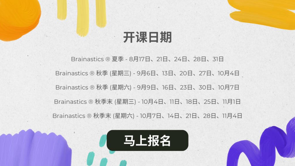 开课日期 Brainastics ® 夏季 - 8月17日、21日、24日、28日、31日 Brainastics ® 秋季 (星期三) - 9月6日、13日、20日、27日、10月4日 Brainastics ® 秋季 (星期六) - 9月9日、16日、23日、30日、10月7日 Brainastics ® 秋季末 (星期三) - 10月4日、11日、18日、25日、11月1日 Brainastics ® 秋季末 (星期六) - 10月7日、14日、21日、28日、11月4日
