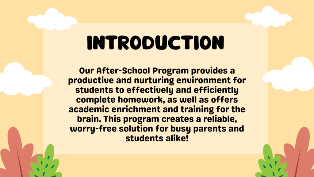 Introduction Our After-School Program provides a productive and nurturing environment for students to effectively and efficiently complete homework, as well as offers academic enrichment and training for the brain. This program creates a reliable, worry-free solution for busy parents and students alike!