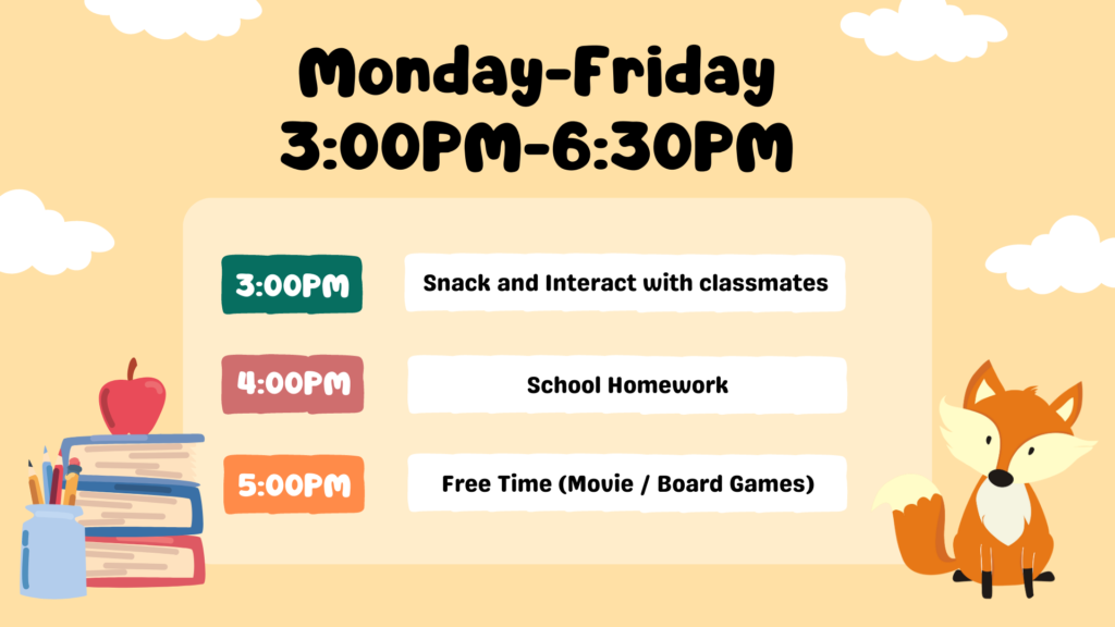 Monday-Friday 3:00PM-6:30PM 3:00PM: Snack and Interact with classmates 4:00PM: School Homework 5:00PM: Free Time (Movie / Board Games)