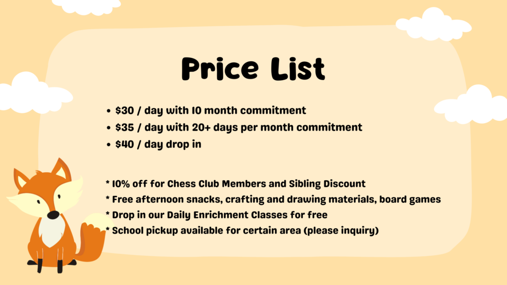Price List $30 / day with 10 month commitment $35 / day with 20+ days per month commitment $40 / day drop in * 10% off for Chess Club Members and Sibling Discount * Free afternoon snacks, crafting and drawing materials, board games * Drop in our Daily Enrichment Classes for free * School pickup available for certain area (please inquiry)